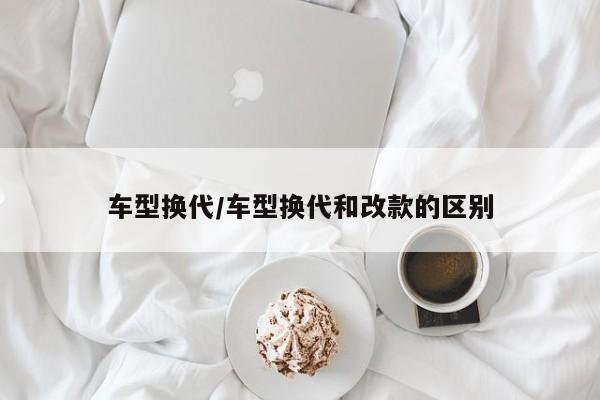 车型换代/车型换代和改款的区别