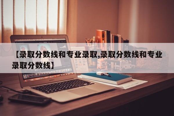 【录取分数线和专业录取,录取分数线和专业录取分数线】