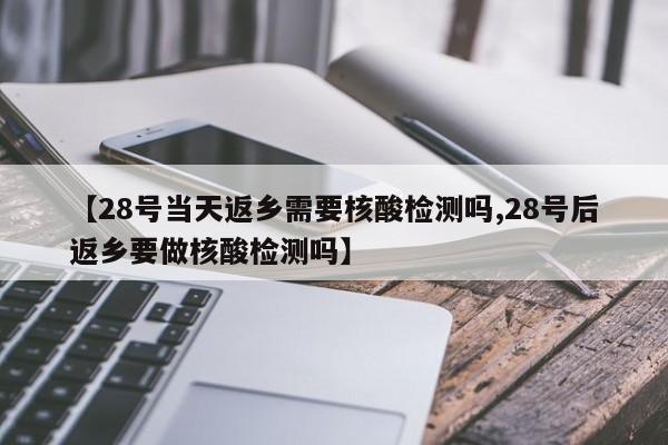 【28号当天返乡需要核酸检测吗,28号后返乡要做核酸检测吗】