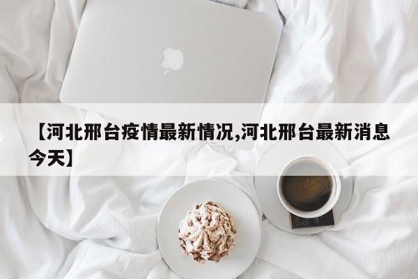 【河北邢台疫情最新情况,河北邢台最新消息今天】