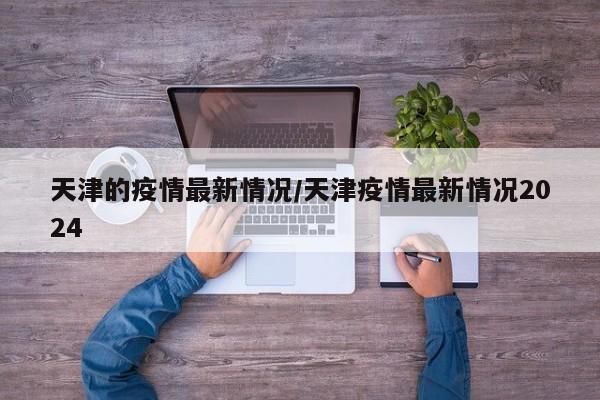 天津的疫情最新情况/天津疫情最新情况2024