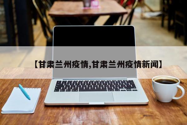 【甘肃兰州疫情,甘肃兰州疫情新闻】