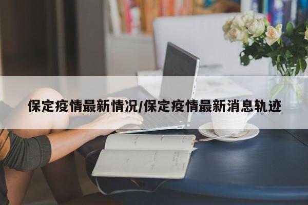 保定疫情最新情况/保定疫情最新消息轨迹