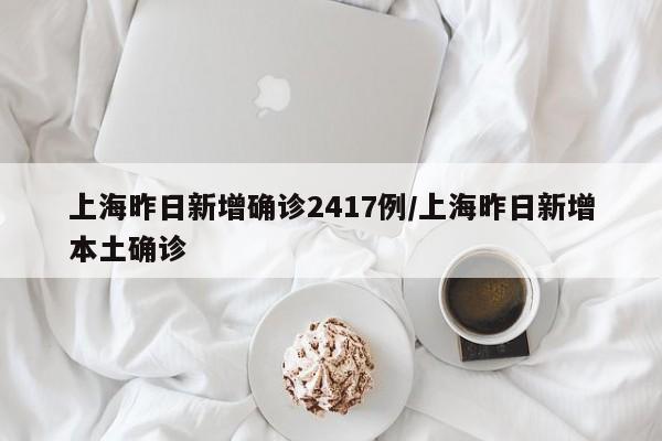 上海昨日新增确诊2417例/上海昨日新增本土确诊