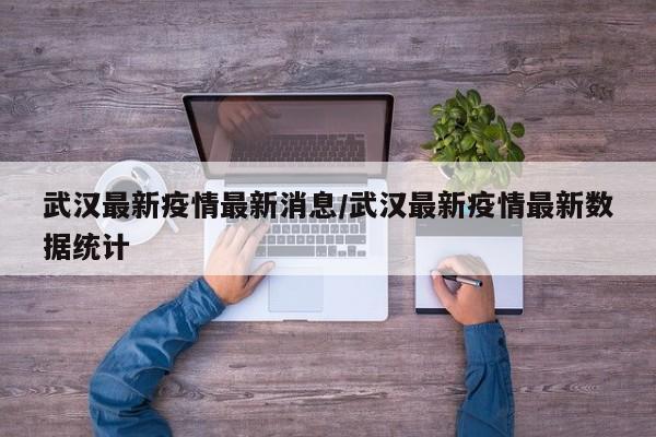 武汉最新疫情最新消息/武汉最新疫情最新数据统计