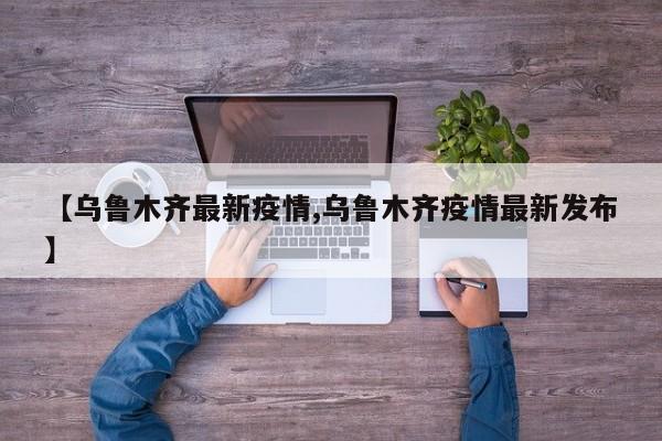 【乌鲁木齐最新疫情,乌鲁木齐疫情最新发布】