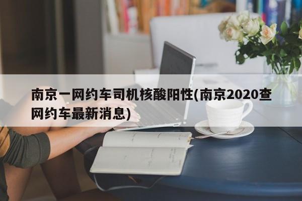南京一网约车司机核酸阳性(南京2020查网约车最新消息)