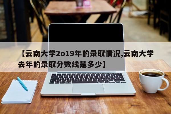 【云南大学2o19年的录取情况,云南大学去年的录取分数线是多少】