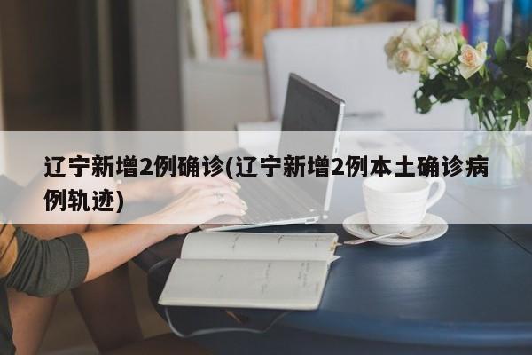 辽宁新增2例确诊(辽宁新增2例本土确诊病例轨迹)