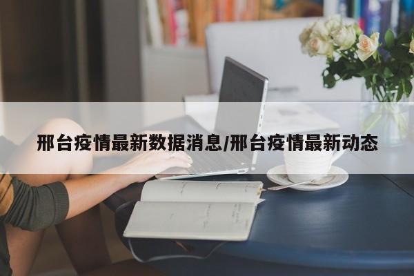 邢台疫情最新数据消息/邢台疫情最新动态