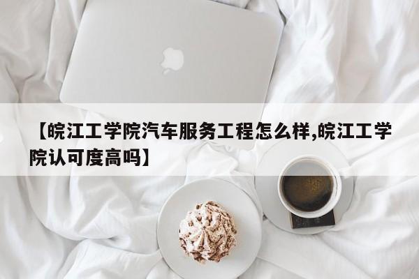 【皖江工学院汽车服务工程怎么样,皖江工学院认可度高吗】