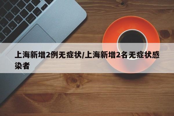 上海新增2例无症状/上海新增2名无症状感染者
