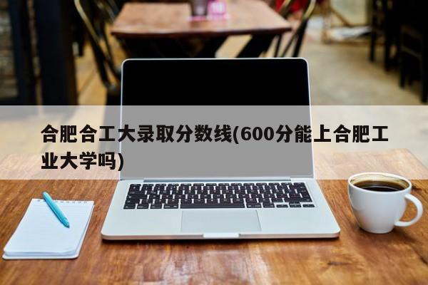 合肥合工大录取分数线(600分能上合肥工业大学吗)