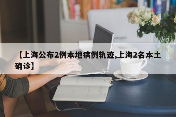 【上海公布2例本地病例轨迹,上海2名本土确诊】