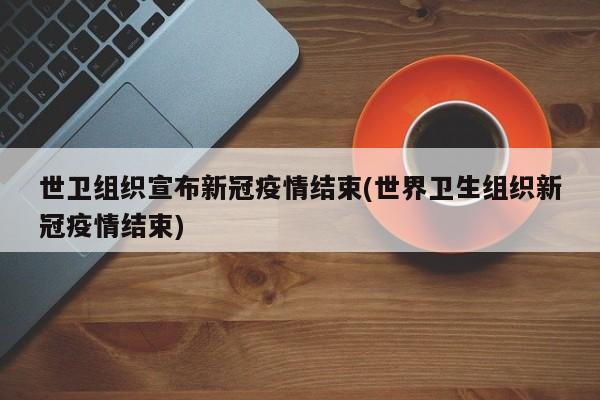 世卫组织宣布新冠疫情结束(世界卫生组织新冠疫情结束)