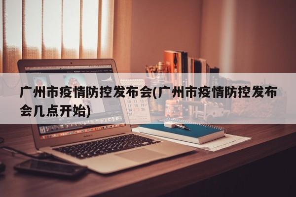 广州市疫情防控发布会(广州市疫情防控发布会几点开始)
