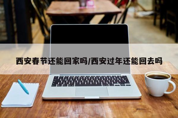 西安春节还能回家吗/西安过年还能回去吗