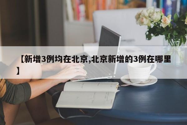 【新增3例均在北京,北京新增的3例在哪里】