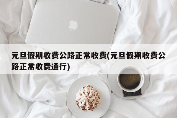 元旦假期收费公路正常收费(元旦假期收费公路正常收费通行)