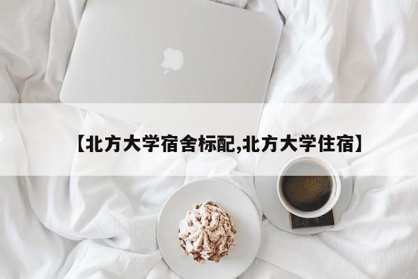 【北方大学宿舍标配,北方大学住宿】