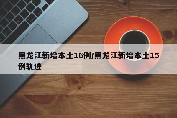 黑龙江新增本土16例/黑龙江新增本土15例轨迹