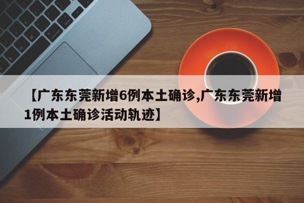 【广东东莞新增6例本土确诊,广东东莞新增1例本土确诊活动轨迹】