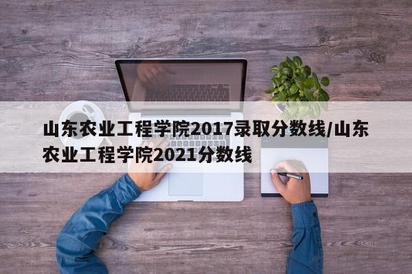 山东农业工程学院2017录取分数线/山东农业工程学院2021分数线