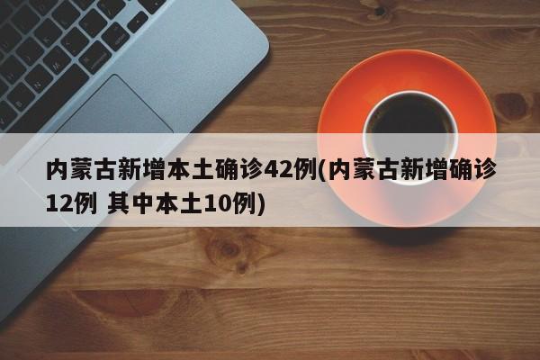 内蒙古新增本土确诊42例(内蒙古新增确诊12例 其中本土10例)