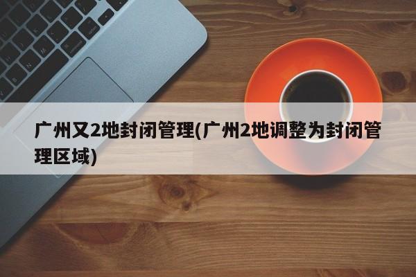 广州又2地封闭管理(广州2地调整为封闭管理区域)