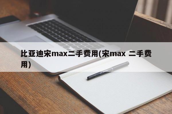 比亚迪宋max二手费用(宋max 二手费用)