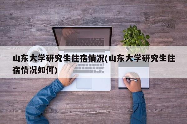 山东大学研究生住宿情况(山东大学研究生住宿情况如何)