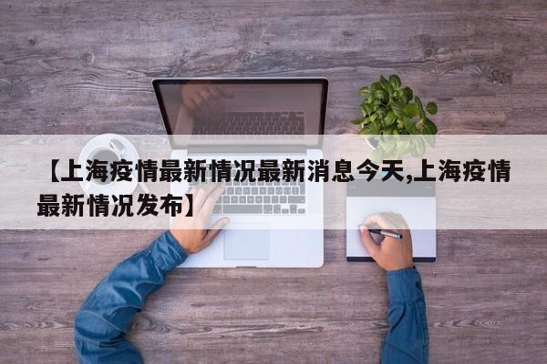 【上海疫情最新情况最新消息今天,上海疫情最新情况发布】