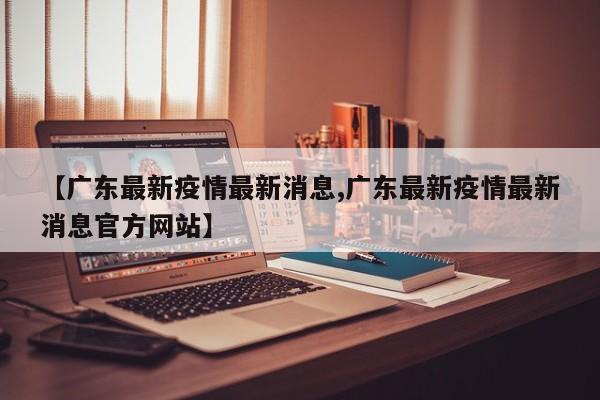 【广东最新疫情最新消息,广东最新疫情最新消息官方网站】
