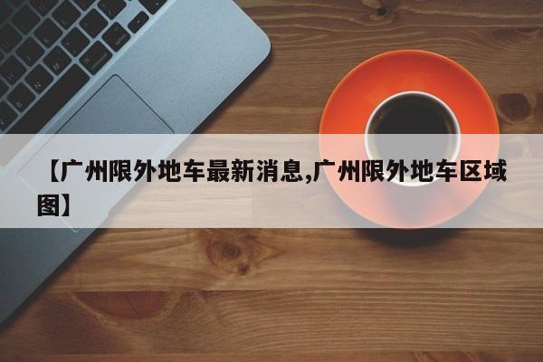 【广州限外地车最新消息,广州限外地车区域图】