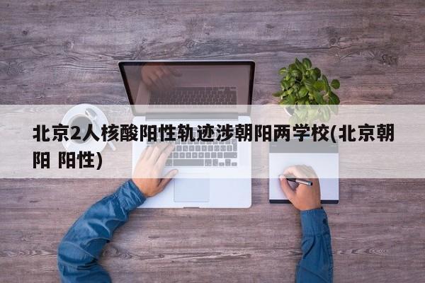 北京2人核酸阳性轨迹涉朝阳两学校(北京朝阳 阳性)
