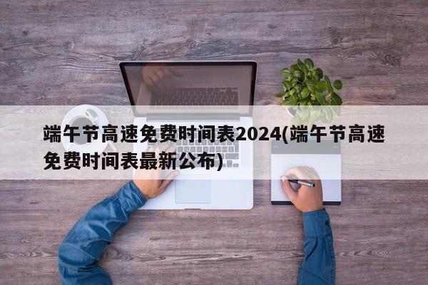 端午节高速免费时间表2024(端午节高速免费时间表最新公布)